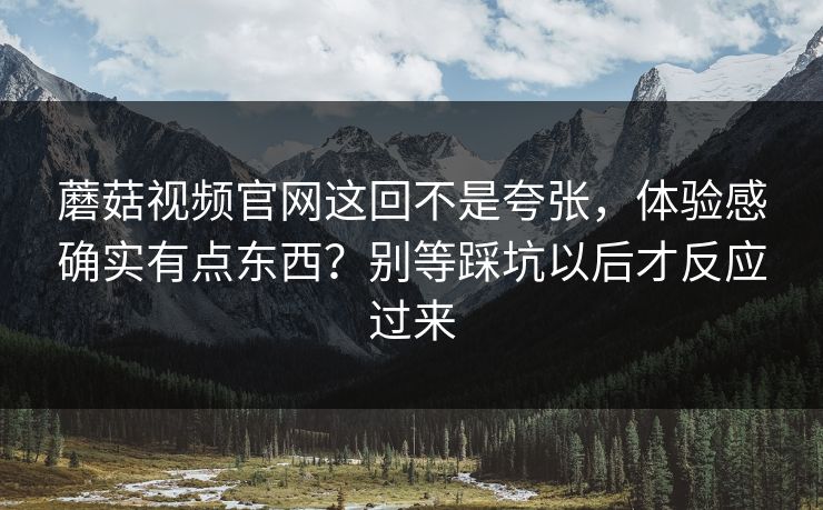 蘑菇视频官网这回不是夸张，体验感确实有点东西？别等踩坑以后才反应过来