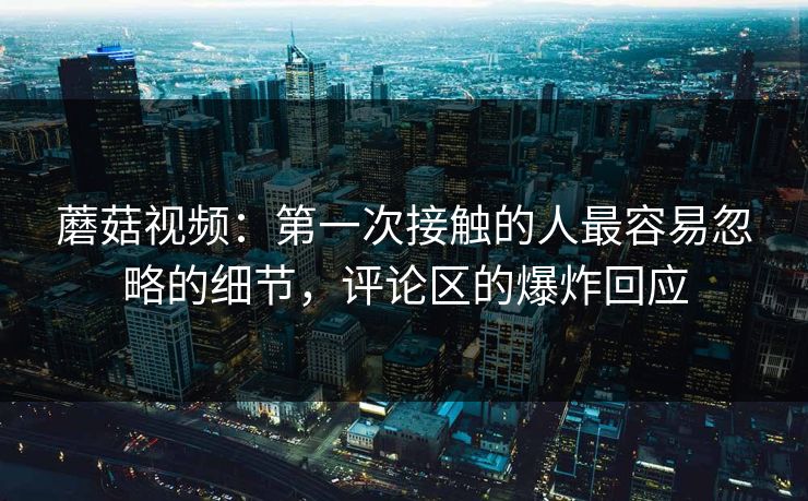 蘑菇视频：第一次接触的人最容易忽略的细节，评论区的爆炸回应