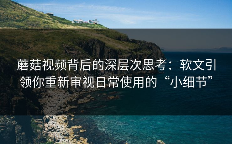 蘑菇视频背后的深层次思考:软文引领你重新审视日常使用的“小细节” 蘑菇视频背后的深层次思考:软文引领你重新审视日常使用的“小细节”