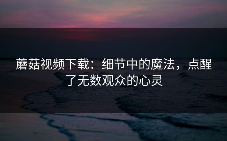 蘑菇视频下载：细节中的魔法，点醒了无数观众的心灵