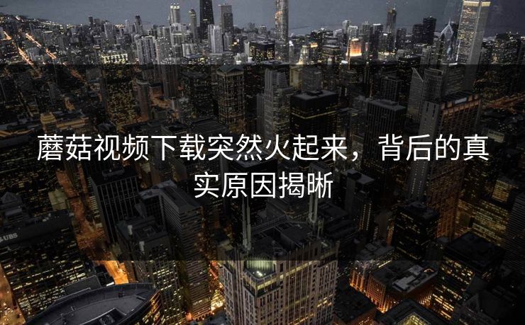 蘑菇视频下载突然火起来，背后的真实原因揭晰