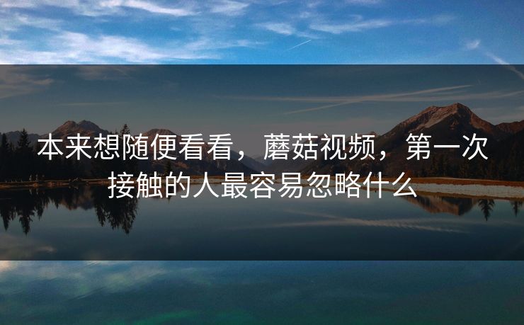 本来想随便看看,蘑菇视频,第一次接触的人最容易忽略什么 本来想随便看看,蘑菇视频,第一次接触的人最容易忽略什么