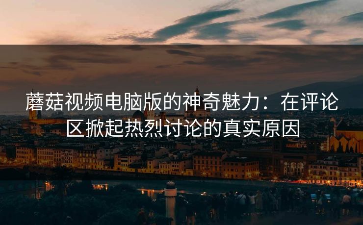 蘑菇视频电脑版的神奇魅力：在评论区掀起热烈讨论的真实原因