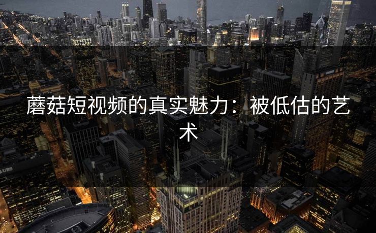 蘑菇短视频的真实魅力:被低估的艺术 蘑菇短视频的真实魅力:被低估的艺术