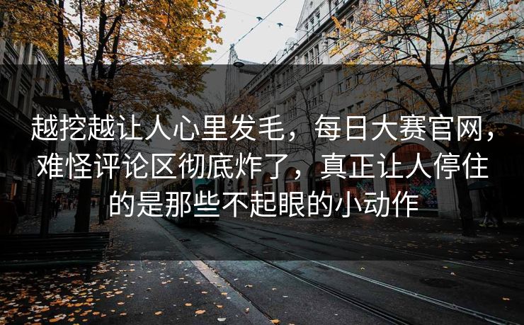 越挖越让人心里发毛,每日大赛官网,难怪评论区彻底炸了,真正让人停住的是那些不起眼的小动作 越挖越让人心里发毛,每日大赛官网,难怪评论区彻底炸了,真正让人停住的是那些不起眼的小动作