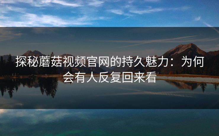 探秘蘑菇视频官网的持久魅力：为何会有人反复回来看