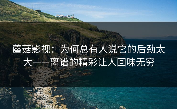 蘑菇影视：为何总有人说它的后劲太大——离谱的精彩让人回味无穷